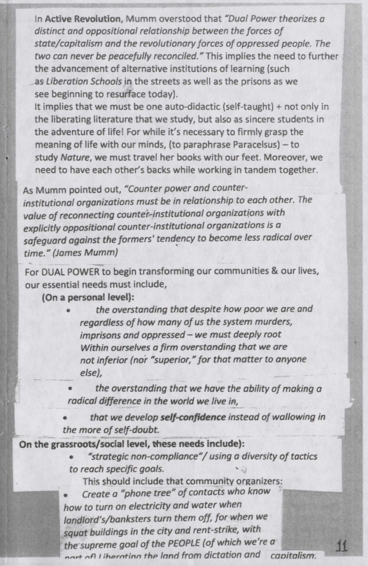 In Active Revolution, Mumm overstood that “Dual Power theorizes a  distinct and oppositional relationship between the forces of V state/capitalism and the revolutionary forces of oppressed people. The | two can never be peacefully reconciled.” This implies the need to further | the advancement of alternative institutions of learning (such Pk s Liberation Schools in the streets as well as the prisons as we 4 see beginning to resurface today).  It implies that we must be one auto-didactic (self-taught) + not only  the liberating literature that we study, but also as sincere students in  the adventure of life! For while it’s necessary to firmly grasp the  meaning of lfe with our minds, (to paraphrase Paracelsus) - to  study Nature, we must travel her books with our feet. Moreover, we  need to have each other’s backs while working in tandem together.  As Mumm pointed out, “Counter power and counter-  institutional organizations must be in relationship to each other. The value of reconnecting countei-institutional organizations with explicitly oppositional counter-institutional organizations is a safeguard against the formers’ tendency to become less radical over time.” (James Mumm)  For DUAL POWER to begin transforming our communities & our lives, our essential needs must include, (0n a personal level):  «  the overstanding that despite how poor we are and regardess of how many of us the system murders, imprisons and oppressed - we must deeply root Within ourselves a firm overstanding that we are not inferior (nor “superior,” for that matter to anyone else),  the overstanding that we have the ability of making o radical difference in the world we live in, «  that we develop self-confidence instead of wallowing in the more of self-doubt. On the grassroots/social level, these needs include):  «  “strategic non-compliance”/ using a drmslzy of tactics  to reach specific goals.  “This should include that community organizer «  Create a “phone tree” of contacts who know how to turn on electricity and water when landlord’s/banksters turn them off, for when we  squat buildings in the city and rent-strike, with  the supreme goal of the PEOPLE (of which we’re a et ) iharatinn the lond from dictation and  cavitalism.  